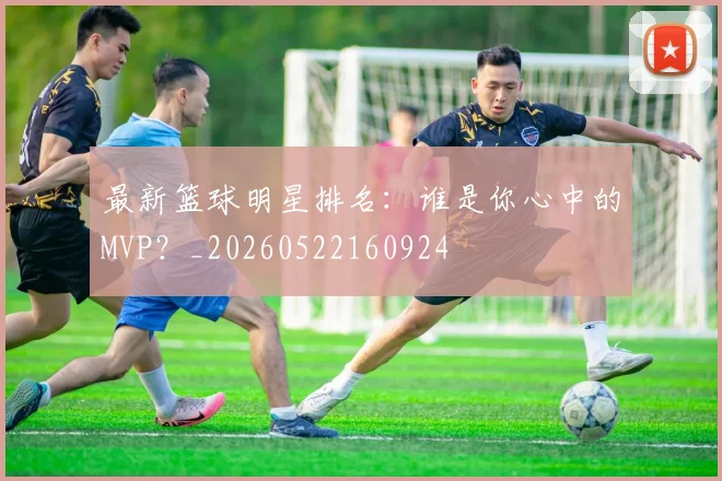 最新篮球明星排名：谁是你心中的MVP？_20260522160924